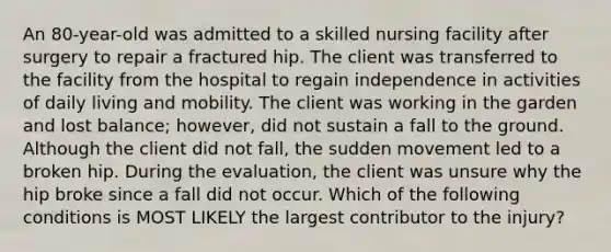 An 80-year-old was admitted to a skilled nursing facility after surgery to repair a fractured hip. The client was transferred to the facility from the hospital to regain independence in activities of daily living and mobility. The client was working in the garden and lost balance; however, did not sustain a fall to the ground. Although the client did not fall, the sudden movement led to a broken hip. During the evaluation, the client was unsure why the hip broke since a fall did not occur. Which of the following conditions is MOST LIKELY the largest contributor to the injury?