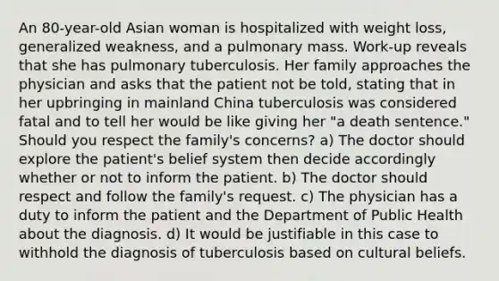 An 80-year-old Asian woman is hospitalized with weight loss, generalized weakness, and a pulmonary mass. Work-up reveals that she has pulmonary tuberculosis. Her family approaches the physician and asks that the patient not be told, stating that in her upbringing in mainland China tuberculosis was considered fatal and to tell her would be like giving her "a death sentence." Should you respect the family's concerns? a) The doctor should explore the patient's belief system then decide accordingly whether or not to inform the patient. b) The doctor should respect and follow the family's request. c) The physician has a duty to inform the patient and the Department of Public Health about the diagnosis. d) It would be justifiable in this case to withhold the diagnosis of tuberculosis based on cultural beliefs.