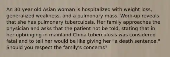 An 80-year-old Asian woman is hospitalized with weight loss, generalized weakness, and a pulmonary mass. Work-up reveals that she has pulmonary tuberculosis. Her family approaches the physician and asks that the patient not be told, stating that in her upbringing in mainland China tuberculosis was considered fatal and to tell her would be like giving her "a death sentence." Should you respect the family's concerns?