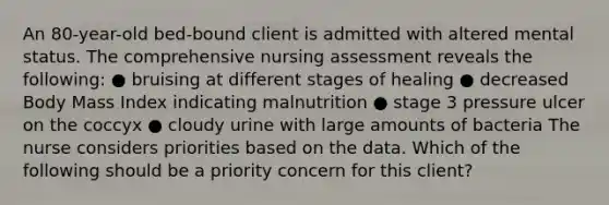 An 80-year-old bed-bound client is admitted with altered mental status. The comprehensive nursing assessment reveals the following: ● bruising at different stages of healing ● decreased Body Mass Index indicating malnutrition ● stage 3 pressure ulcer on the coccyx ● cloudy urine with large amounts of bacteria The nurse considers priorities based on the data. Which of the following should be a priority concern for this client?