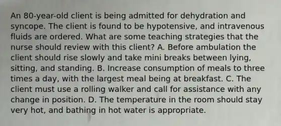 An 80-year-old client is being admitted for dehydration and syncope. The client is found to be hypotensive, and intravenous fluids are ordered. What are some teaching strategies that the nurse should review with this client? A. Before ambulation the client should rise slowly and take mini breaks between lying, sitting, and standing. B. Increase consumption of meals to three times a day, with the largest meal being at breakfast. C. The client must use a rolling walker and call for assistance with any change in position. D. The temperature in the room should stay very hot, and bathing in hot water is appropriate.