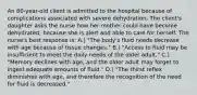 An 80-year-old client is admitted to the hospital because of complications associated with severe dehydration. The client's daughter asks the nurse how her mother could have become dehydrated, because she is alert and able to care for herself. The nurse's best response is: A.) "The body's fluid needs decrease with age because of tissue changes." B.) "Access to fluid may be insufficient to meet the daily needs of the older adult." C.) "Memory declines with age, and the older adult may forget to ingest adequate amounts of fluid." D.) "The thirst reflex diminishes with age, and therefore the recognition of the need for fluid is decreased."