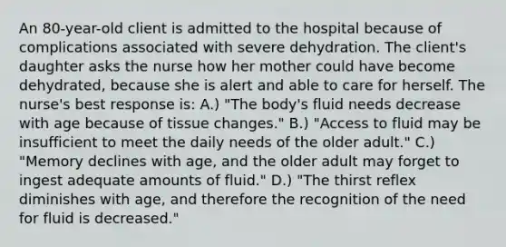 An 80-year-old client is admitted to the hospital because of complications associated with severe dehydration. The client's daughter asks the nurse how her mother could have become dehydrated, because she is alert and able to care for herself. The nurse's best response is: A.) "The body's fluid needs decrease with age because of tissue changes." B.) "Access to fluid may be insufficient to meet the daily needs of the older adult." C.) "Memory declines with age, and the older adult may forget to ingest adequate amounts of fluid." D.) "The thirst reflex diminishes with age, and therefore the recognition of the need for fluid is decreased."