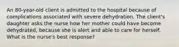 An 80-year-old client is admitted to the hospital because of complications associated with severe dehydration. The client's daughter asks the nurse how her mother could have become dehydrated, because she is alert and able to care for herself. What is the nurse's best response?