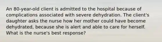 An 80-year-old client is admitted to the hospital because of complications associated with severe dehydration. The client's daughter asks the nurse how her mother could have become dehydrated, because she is alert and able to care for herself. What is the nurse's best response?