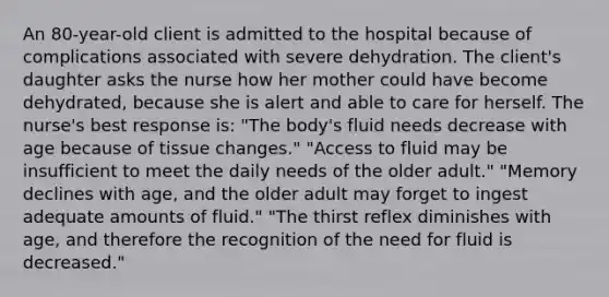 An 80-year-old client is admitted to the hospital because of complications associated with severe dehydration. The client's daughter asks the nurse how her mother could have become dehydrated, because she is alert and able to care for herself. The nurse's best response is: "The body's fluid needs decrease with age because of tissue changes." "Access to fluid may be insufficient to meet the daily needs of the older adult." "Memory declines with age, and the older adult may forget to ingest adequate amounts of fluid." "The thirst reflex diminishes with age, and therefore the recognition of the need for fluid is decreased."