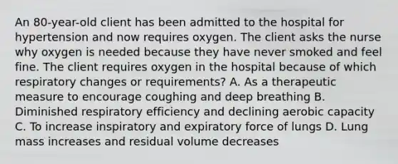 An 80-year-old client has been admitted to the hospital for hypertension and now requires oxygen. The client asks the nurse why oxygen is needed because they have never smoked and feel fine. The client requires oxygen in the hospital because of which respiratory changes or requirements? A. As a therapeutic measure to encourage coughing and deep breathing B. Diminished respiratory efficiency and declining aerobic capacity C. To increase inspiratory and expiratory force of lungs D. Lung mass increases and residual volume decreases