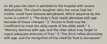 An 80-year-old client is admitted to the hospital with severe dehydration. The client's daughter asks the nurse how her mother could have become dehydrated. Which response by the nurse is correct? 1 "The body's fluid needs decrease with age because of tissue changes." 2 "Access to fluid may be insufficient to meet the daily needs of the older adult." 3 "Memory declines with age, and the older adult may forget to ingest adequate amounts of fluid." 4 "The thirst reflex diminishes with age, and the recognition of the need for fluid is decreased."