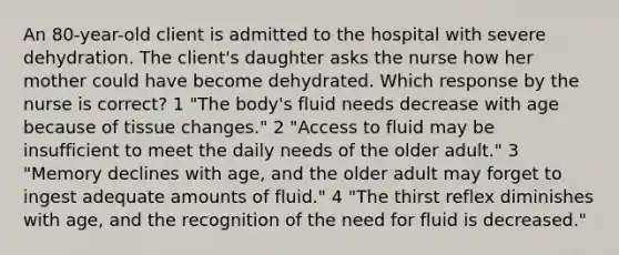 An 80-year-old client is admitted to the hospital with severe dehydration. The client's daughter asks the nurse how her mother could have become dehydrated. Which response by the nurse is correct? 1 "The body's fluid needs decrease with age because of tissue changes." 2 "Access to fluid may be insufficient to meet the daily needs of the older adult." 3 "Memory declines with age, and the older adult may forget to ingest adequate amounts of fluid." 4 "The thirst reflex diminishes with age, and the recognition of the need for fluid is decreased."