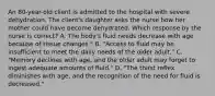 An 80-year-old client is admitted to the hospital with severe dehydration. The client's daughter asks the nurse how her mother could have become dehydrated. Which response by the nurse is correct? A. The body's fluid needs decrease with age because of tissue changes." B. "Access to fluid may be insufficient to meet the daily needs of the older adult." C. "Memory declines with age, and the older adult may forget to ingest adequate amounts of fluid." D. "The thirst reflex diminishes with age, and the recognition of the need for fluid is decreased."