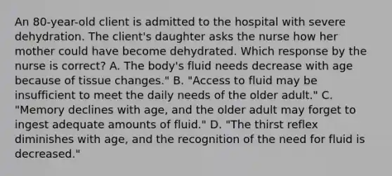 An 80-year-old client is admitted to the hospital with severe dehydration. The client's daughter asks the nurse how her mother could have become dehydrated. Which response by the nurse is correct? A. The body's fluid needs decrease with age because of tissue changes." B. "Access to fluid may be insufficient to meet the daily needs of the older adult." C. "Memory declines with age, and the older adult may forget to ingest adequate amounts of fluid." D. "The thirst reflex diminishes with age, and the recognition of the need for fluid is decreased."