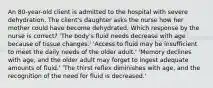 An 80-year-old client is admitted to the hospital with severe dehydration. The client's daughter asks the nurse how her mother could have become dehydrated. Which response by the nurse is correct? 'The body's fluid needs decrease with age because of tissue changes.' 'Access to fluid may be insufficient to meet the daily needs of the older adult.' 'Memory declines with age, and the older adult may forget to ingest adequate amounts of fluid.' 'The thirst reflex diminishes with age, and the recognition of the need for fluid is decreased.'