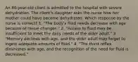 An 80-year-old client is admitted to the hospital with severe dehydration. The client's daughter asks the nurse how her mother could have become dehydrated. Which response by the nurse is correct? 1. "The body's fluid needs decrease with age because of tissue changes." 2. "Access to fluid may be insufficient to meet the daily needs of the older adult." 3. "Memory declines with age, and the older adult may forget to ingest adequate amounts of fluid." 4. "The thirst reflex diminishes with age, and the recognition of the need for fluid is decreased."