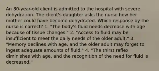 An 80-year-old client is admitted to the hospital with severe dehydration. The client's daughter asks the nurse how her mother could have become dehydrated. Which response by the nurse is correct? 1. "The body's fluid needs decrease with age because of tissue changes." 2. "Access to fluid may be insufficient to meet the daily needs of the older adult." 3. "Memory declines with age, and the older adult may forget to ingest adequate amounts of fluid." 4. "The thirst reflex diminishes with age, and the recognition of the need for fluid is decreased."