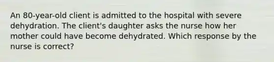 An 80-year-old client is admitted to the hospital with severe dehydration. The client's daughter asks the nurse how her mother could have become dehydrated. Which response by the nurse is correct?