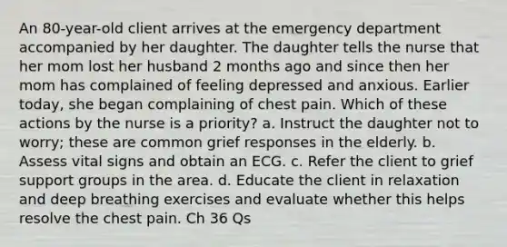 An 80-year-old client arrives at the emergency department accompanied by her daughter. The daughter tells the nurse that her mom lost her husband 2 months ago and since then her mom has complained of feeling depressed and anxious. Earlier today, she began complaining of chest pain. Which of these actions by the nurse is a priority? a. Instruct the daughter not to worry; these are common grief responses in the elderly. b. Assess vital signs and obtain an ECG. c. Refer the client to grief support groups in the area. d. Educate the client in relaxation and deep breathing exercises and evaluate whether this helps resolve the chest pain. Ch 36 Qs