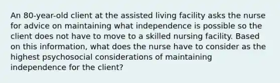 An 80-year-old client at the assisted living facility asks the nurse for advice on maintaining what independence is possible so the client does not have to move to a skilled nursing facility. Based on this information, what does the nurse have to consider as the highest psychosocial considerations of maintaining independence for the client?