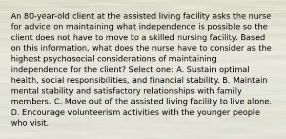 An 80-year-old client at the assisted living facility asks the nurse for advice on maintaining what independence is possible so the client does not have to move to a skilled nursing facility. Based on this information, what does the nurse have to consider as the highest psychosocial considerations of maintaining independence for the client? Select one: A. Sustain optimal health, social responsibilities, and financial stability. B. Maintain mental stability and satisfactory relationships with family members. C. Move out of the assisted living facility to live alone. D. Encourage volunteerism activities with the younger people who visit.