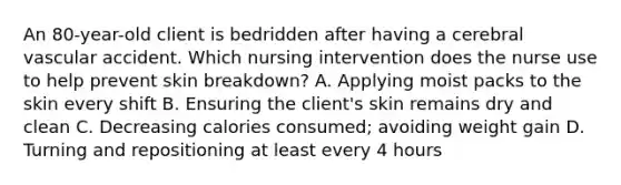 An 80-year-old client is bedridden after having a cerebral vascular accident. Which nursing intervention does the nurse use to help prevent skin breakdown? A. Applying moist packs to the skin every shift B. Ensuring the client's skin remains dry and clean C. Decreasing calories consumed; avoiding weight gain D. Turning and repositioning at least every 4 hours