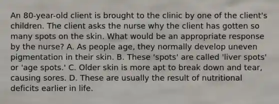 An 80-year-old client is brought to the clinic by one of the client's children. The client asks the nurse why the client has gotten so many spots on the skin. What would be an appropriate response by the nurse? A. As people age, they normally develop uneven pigmentation in their skin. B. These 'spots' are called 'liver spots' or 'age spots.' C. Older skin is more apt to break down and tear, causing sores. D. These are usually the result of nutritional deficits earlier in life.