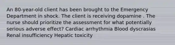 An 80-year-old client has been brought to the Emergency Department in shock. The client is receiving dopamine . The nurse should prioritize the assessment for what potentially serious adverse effect? Cardiac arrhythmia Blood dyscrasias Renal insufficiency Hepatic toxicity