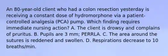 An 80-year-old client who had a colon resection yesterday is receiving a constant dose of hydromorphone via a patient-controlled analgesia (PCA) pump. Which finding requires immediate nursing action? A. The client is drowsy and complains of pruritus. B. Pupils are 3 mm; PERRLA. C. The area around the sutures is reddened and swollen. D. Respirations decrease to 10 breaths/min.