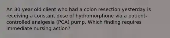 An 80-year-old client who had a colon resection yesterday is receiving a constant dose of hydromorphone via a patient-controlled analgesia (PCA) pump. Which finding requires immediate nursing action?