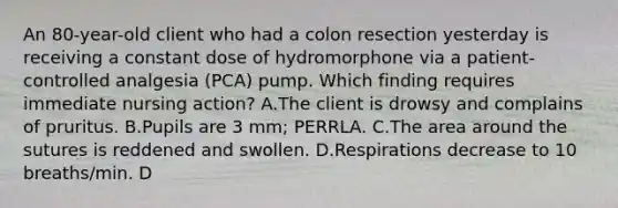 An 80-year-old client who had a colon resection yesterday is receiving a constant dose of hydromorphone via a patient-controlled analgesia (PCA) pump. Which finding requires immediate nursing action? A.The client is drowsy and complains of pruritus. B.Pupils are 3 mm; PERRLA. C.The area around the sutures is reddened and swollen. D.Respirations decrease to 10 breaths/min. D