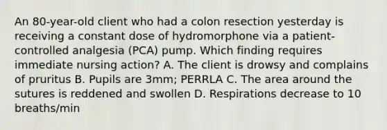 An 80-year-old client who had a colon resection yesterday is receiving a constant dose of hydromorphone via a patient-controlled analgesia (PCA) pump. Which finding requires immediate nursing action? A. The client is drowsy and complains of pruritus B. Pupils are 3mm; PERRLA C. The area around the sutures is reddened and swollen D. Respirations decrease to 10 breaths/min