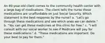 An 80-year-old client comes to the community health center with a large bag of medications. The client tells the nurse these medications are unaffordable on just Social Security. Which statement is the best response by the nurse? a. "Let's go through these medications and see which ones we can delete." b. "You can get these medicines at this clinic for free." c. "I will consult with our social worker to see if Medicare will pay for these medications." d. "These medications are important. Do your best to pay for them."