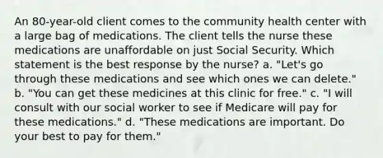 An 80-year-old client comes to the community health center with a large bag of medications. The client tells the nurse these medications are unaffordable on just Social Security. Which statement is the best response by the nurse? a. "Let's go through these medications and see which ones we can delete." b. "You can get these medicines at this clinic for free." c. "I will consult with our social worker to see if Medicare will pay for these medications." d. "These medications are important. Do your best to pay for them."