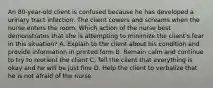 An 80-year-old client is confused because he has developed a urinary tract infection. The client cowers and screams when the nurse enters the room. Which action of the nurse best demonstrates that she is attempting to minimize the client's fear in this situation? A. Explain to the client about his condition and provide information in printed form B. Remain calm and continue to try to reorient the client C. Tell the client that everything is okay and he will be just fine D. Help the client to verbalize that he is not afraid of the nurse