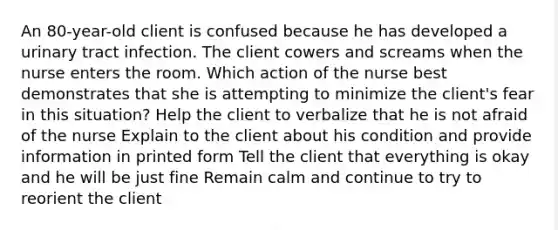 An 80-year-old client is confused because he has developed a urinary tract infection. The client cowers and screams when the nurse enters the room. Which action of the nurse best demonstrates that she is attempting to minimize the client's fear in this situation? Help the client to verbalize that he is not afraid of the nurse Explain to the client about his condition and provide information in printed form Tell the client that everything is okay and he will be just fine Remain calm and continue to try to reorient the client