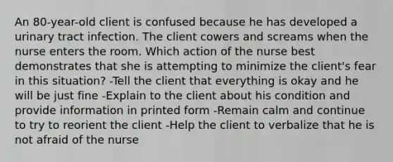 An 80-year-old client is confused because he has developed a urinary tract infection. The client cowers and screams when the nurse enters the room. Which action of the nurse best demonstrates that she is attempting to minimize the client's fear in this situation? -Tell the client that everything is okay and he will be just fine -Explain to the client about his condition and provide information in printed form -Remain calm and continue to try to reorient the client -Help the client to verbalize that he is not afraid of the nurse