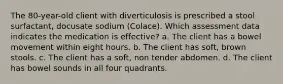 The 80-year-old client with diverticulosis is prescribed a stool surfactant, docusate sodium (Colace). Which assessment data indicates the medication is effective? a. The client has a bowel movement within eight hours. b. The client has soft, brown stools. c. The client has a soft, non tender abdomen. d. The client has bowel sounds in all four quadrants.