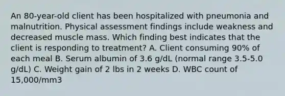 An 80-year-old client has been hospitalized with pneumonia and malnutrition. Physical assessment findings include weakness and decreased muscle mass. Which finding best indicates that the client is responding to treatment? A. Client consuming 90% of each meal B. Serum albumin of 3.6 g/dL (normal range 3.5-5.0 g/dL) C. Weight gain of 2 lbs in 2 weeks D. WBC count of 15,000/mm3