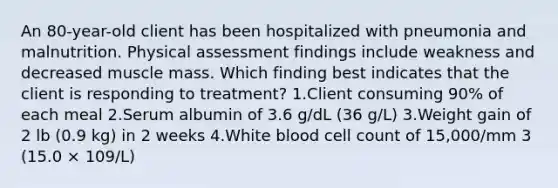 An 80-year-old client has been hospitalized with pneumonia and malnutrition. Physical assessment findings include weakness and decreased muscle mass. Which finding best indicates that the client is responding to treatment? 1.Client consuming 90% of each meal 2.Serum albumin of 3.6 g/dL (36 g/L) 3.Weight gain of 2 lb (0.9 kg) in 2 weeks 4.White blood cell count of 15,000/mm 3 (15.0 × 109/L)