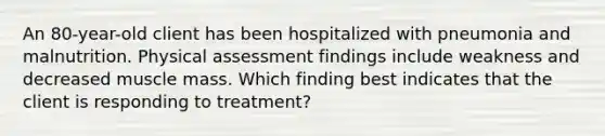 An 80-year-old client has been hospitalized with pneumonia and malnutrition. Physical assessment findings include weakness and decreased muscle mass. Which finding best indicates that the client is responding to treatment?