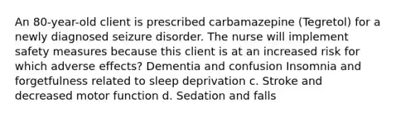 An 80-year-old client is prescribed carbamazepine (Tegretol) for a newly diagnosed seizure disorder. The nurse will implement safety measures because this client is at an increased risk for which adverse effects? Dementia and confusion Insomnia and forgetfulness related to sleep deprivation c. Stroke and decreased motor function d. Sedation and falls