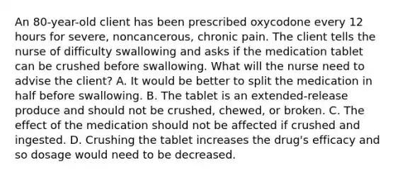 An 80-year-old client has been prescribed oxycodone every 12 hours for severe, noncancerous, chronic pain. The client tells the nurse of difficulty swallowing and asks if the medication tablet can be crushed before swallowing. What will the nurse need to advise the client? A. It would be better to split the medication in half before swallowing. B. The tablet is an extended-release produce and should not be crushed, chewed, or broken. C. The effect of the medication should not be affected if crushed and ingested. D. Crushing the tablet increases the drug's efficacy and so dosage would need to be decreased.