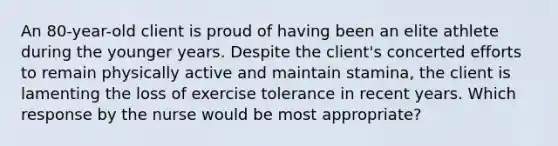 An 80-year-old client is proud of having been an elite athlete during the younger years. Despite the client's concerted efforts to remain physically active and maintain stamina, the client is lamenting the loss of exercise tolerance in recent years. Which response by the nurse would be most appropriate?