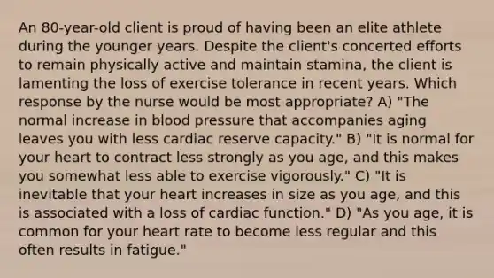 An 80-year-old client is proud of having been an elite athlete during the younger years. Despite the client's concerted efforts to remain physically active and maintain stamina, the client is lamenting the loss of exercise tolerance in recent years. Which response by the nurse would be most appropriate? A) "The normal increase in blood pressure that accompanies aging leaves you with less cardiac reserve capacity." B) "It is normal for your heart to contract less strongly as you age, and this makes you somewhat less able to exercise vigorously." C) "It is inevitable that your heart increases in size as you age, and this is associated with a loss of cardiac function." D) "As you age, it is common for your heart rate to become less regular and this often results in fatigue."