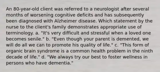 An 80-year-old client was referred to a neurologist after several months of worsening cognitive deficits and has subsequently been diagnosed with Alzheimer disease. Which statement by the nurse to the client's family demonstrates appropriate use of terminology. a. "It's very difficult and stressful when a loved one becomes senile." b. "Even though your parent is demented, we will do all we can to promote his quality of life." c. "This form of organic brain syndrome is a common health problem in the ninth decade of life." d. "We always try our best to foster wellness in persons who have dementia."