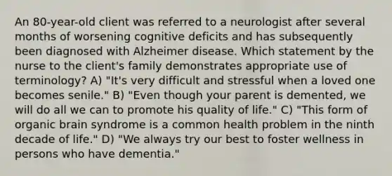 An 80-year-old client was referred to a neurologist after several months of worsening cognitive deficits and has subsequently been diagnosed with Alzheimer disease. Which statement by the nurse to the client's family demonstrates appropriate use of terminology? A) "It's very difficult and stressful when a loved one becomes senile." B) "Even though your parent is demented, we will do all we can to promote his quality of life." C) "This form of organic brain syndrome is a common health problem in the ninth decade of life." D) "We always try our best to foster wellness in persons who have dementia."