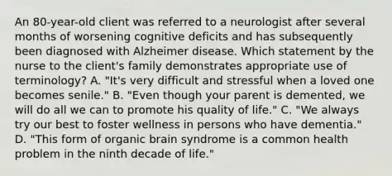 An 80-year-old client was referred to a neurologist after several months of worsening cognitive deficits and has subsequently been diagnosed with Alzheimer disease. Which statement by the nurse to the client's family demonstrates appropriate use of terminology? A. "It's very difficult and stressful when a loved one becomes senile." B. "Even though your parent is demented, we will do all we can to promote his quality of life." C. "We always try our best to foster wellness in persons who have dementia." D. "This form of organic brain syndrome is a common health problem in the ninth decade of life."