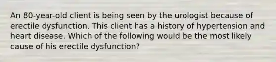 An 80-year-old client is being seen by the urologist because of erectile dysfunction. This client has a history of hypertension and heart disease. Which of the following would be the most likely cause of his erectile dysfunction?