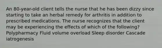 An 80-year-old client tells the nurse that he has been dizzy since starting to take an herbal remedy for arthritis in addition to prescribed medications. The nurse recognizes that the client may be experiencing the effects of which of the following? Polypharmacy Fluid volume overload Sleep disorder Cascade iatrogenesis