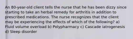 An 80-year-old client tells the nurse that he has been dizzy since starting to take an herbal remedy for arthritis in addition to prescribed medications. The nurse recognizes that the client may be experiencing the effects of which of the following? a) Fluid volume overload b) Polypharmacy c) Cascade iatrogenesis d) Sleep disorder