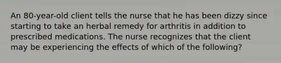 An 80-year-old client tells the nurse that he has been dizzy since starting to take an herbal remedy for arthritis in addition to prescribed medications. The nurse recognizes that the client may be experiencing the effects of which of the following?