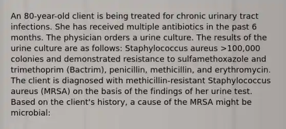 An 80-year-old client is being treated for chronic urinary tract infections. She has received multiple antibiotics in the past 6 months. The physician orders a urine culture. The results of the urine culture are as follows: Staphylococcus aureus >100,000 colonies and demonstrated resistance to sulfamethoxazole and trimethoprim (Bactrim), penicillin, methicillin, and erythromycin. The client is diagnosed with methicillin-resistant Staphylococcus aureus (MRSA) on the basis of the findings of her urine test. Based on the client's history, a cause of the MRSA might be microbial: